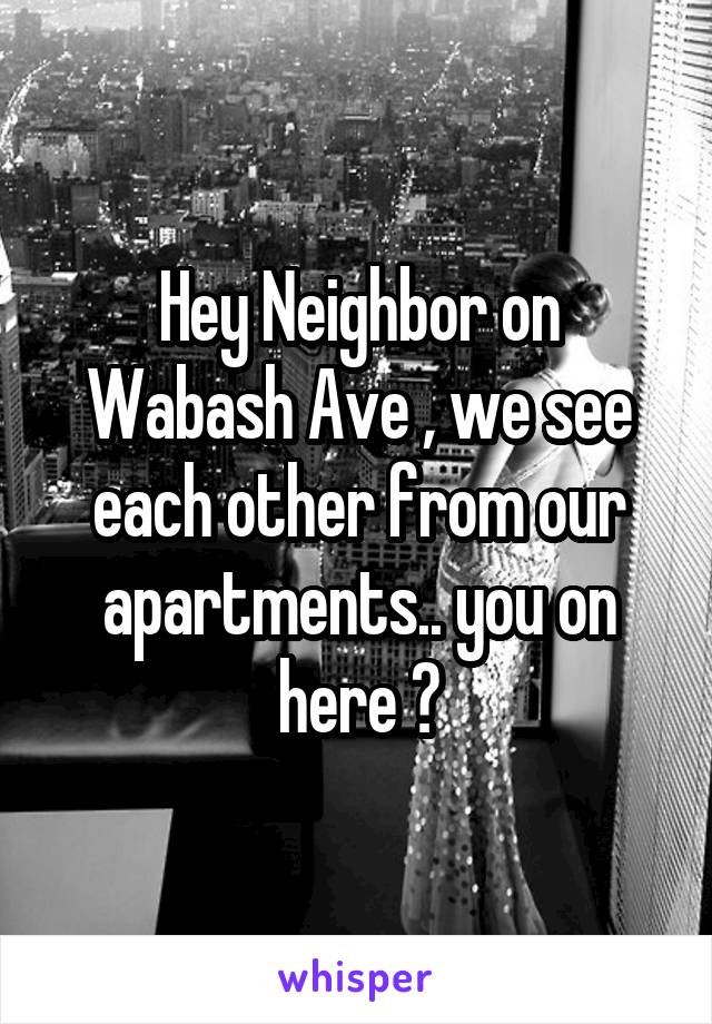 Hey Neighbor on Wabash Ave , we see each other from our apartments.. you on here ?
