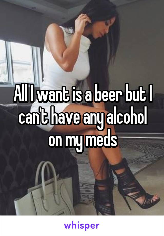 All I want is a beer but I can't have any alcohol on my meds