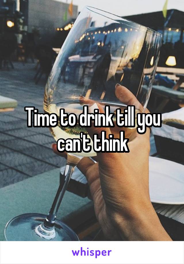 Time to drink till you can't think