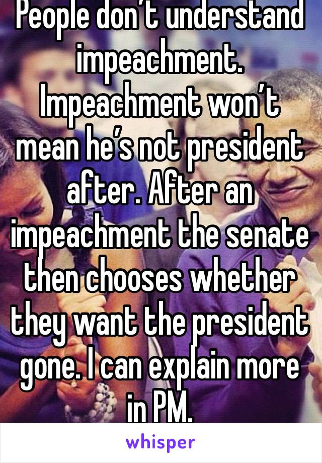 People don’t understand impeachment. Impeachment won’t mean he’s not president after. After an impeachment the senate then chooses whether they want the president gone. I can explain more in PM. 