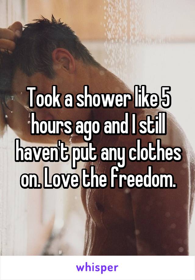 Took a shower like 5 hours ago and I still haven't put any clothes on. Love the freedom.