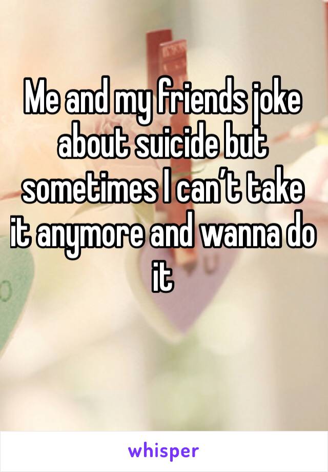 Me and my friends joke about suicide but sometimes I can’t take it anymore and wanna do it