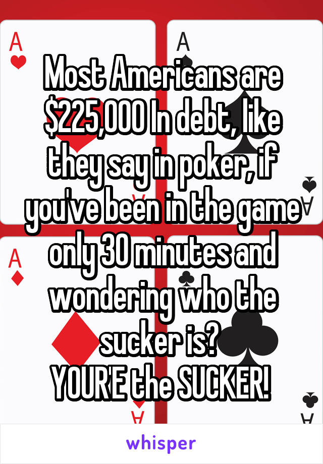 Most Americans are $225,000 In debt, like they say in poker, if you've been in the game only 30 minutes and wondering who the sucker is? 
YOUR'E the SUCKER! 
