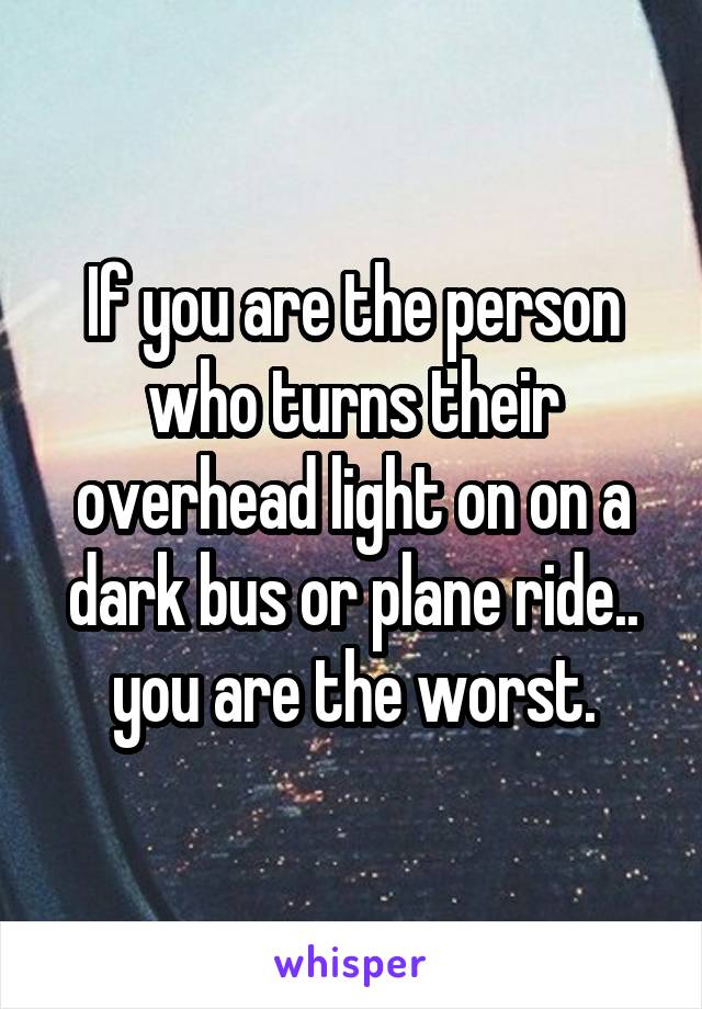 If you are the person who turns their overhead light on on a dark bus or plane ride.. you are the worst.