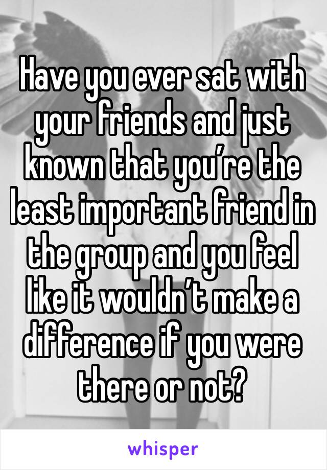 Have you ever sat with your friends and just known that you’re the least important friend in the group and you feel like it wouldn’t make a difference if you were there or not?
