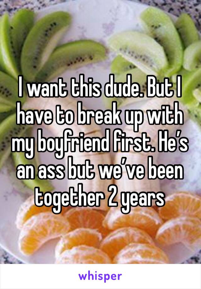 I want this dude. But I have to break up with my boyfriend first. He’s an ass but we’ve been together 2 years