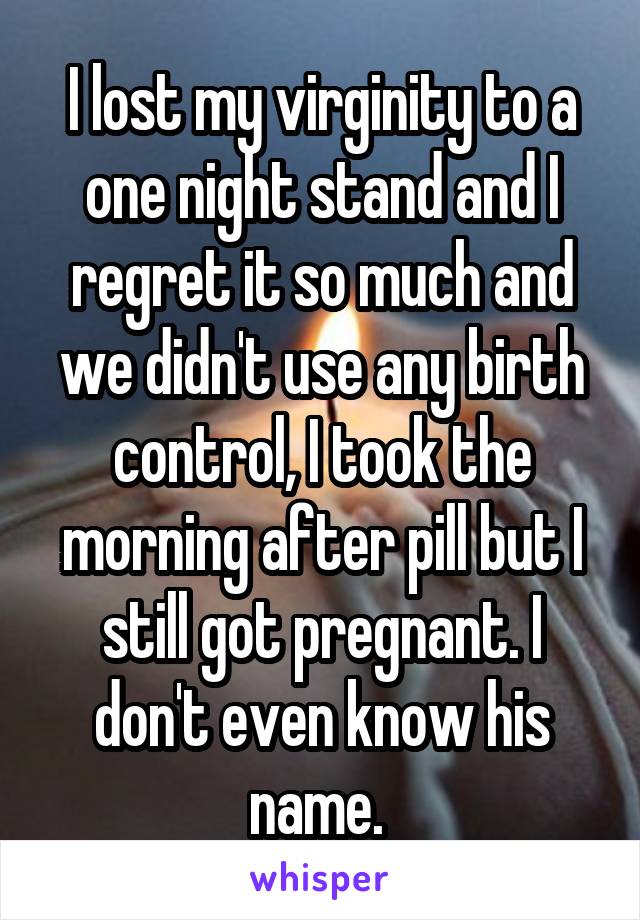 I lost my virginity to a one night stand and I regret it so much and we didn't use any birth control, I took the morning after pill but I still got pregnant. I don't even know his name. 