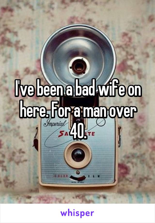 I've been a bad wife on here. For a man over 40.