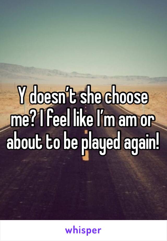 Y doesn’t she choose me? I feel like I’m am or about to be played again!