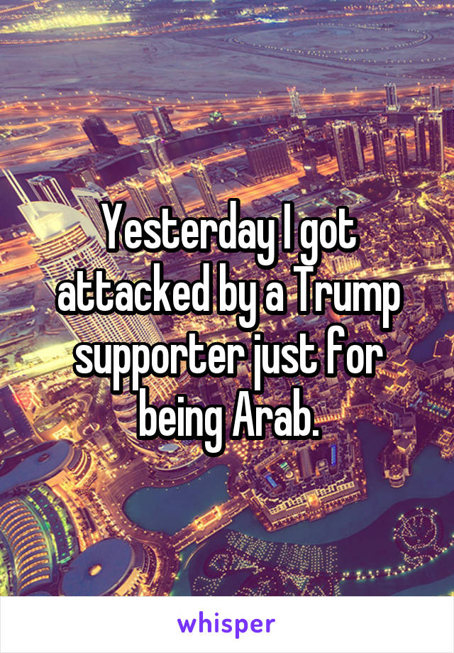 Yesterday I got attacked by a Trump supporter just for being Arab.