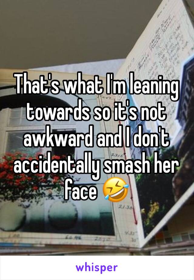 That's what I'm leaning towards so it's not awkward and I don't accidentally smash her face 🤣