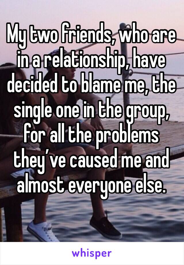My two friends, who are in a relationship, have decided to blame me, the single one in the group, for all the problems they’ve caused me and almost everyone else. 