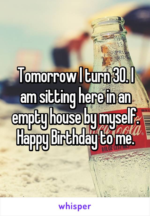 Tomorrow I turn 30. I am sitting here in an empty house by myself. Happy Birthday to me.