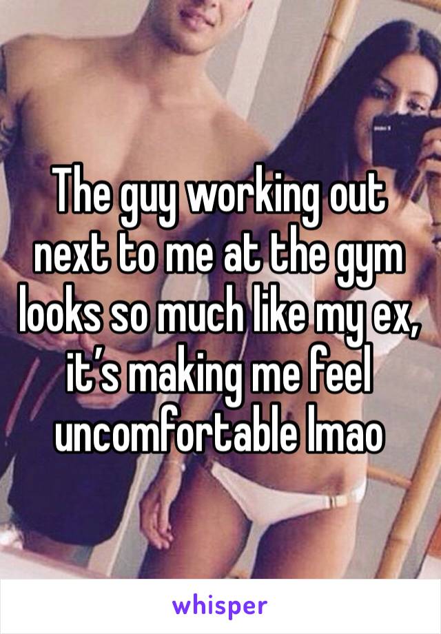 The guy working out next to me at the gym looks so much like my ex, it’s making me feel uncomfortable lmao