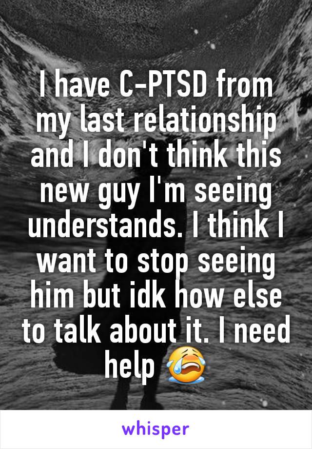 I have C-PTSD from my last relationship and I don't think this new guy I'm seeing understands. I think I want to stop seeing him but idk how else to talk about it. I need help 😭