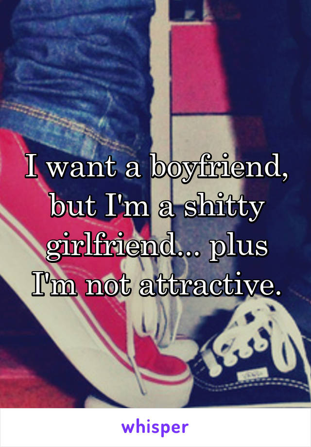 I want a boyfriend, but I'm a shitty girlfriend... plus I'm not attractive.