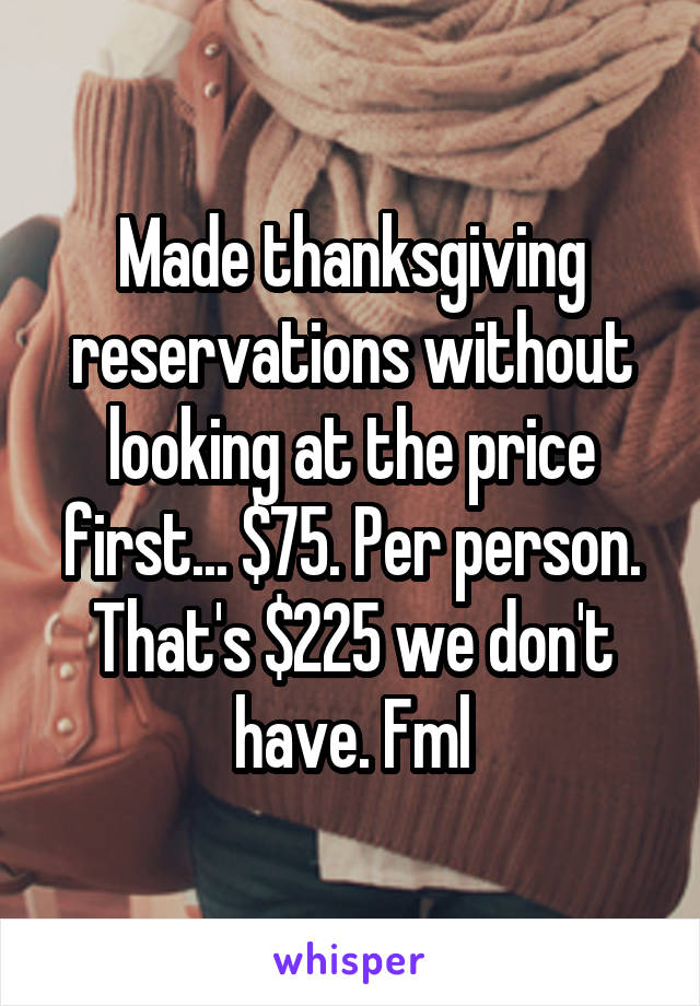 Made thanksgiving reservations without looking at the price first... $75. Per person. That's $225 we don't have. Fml