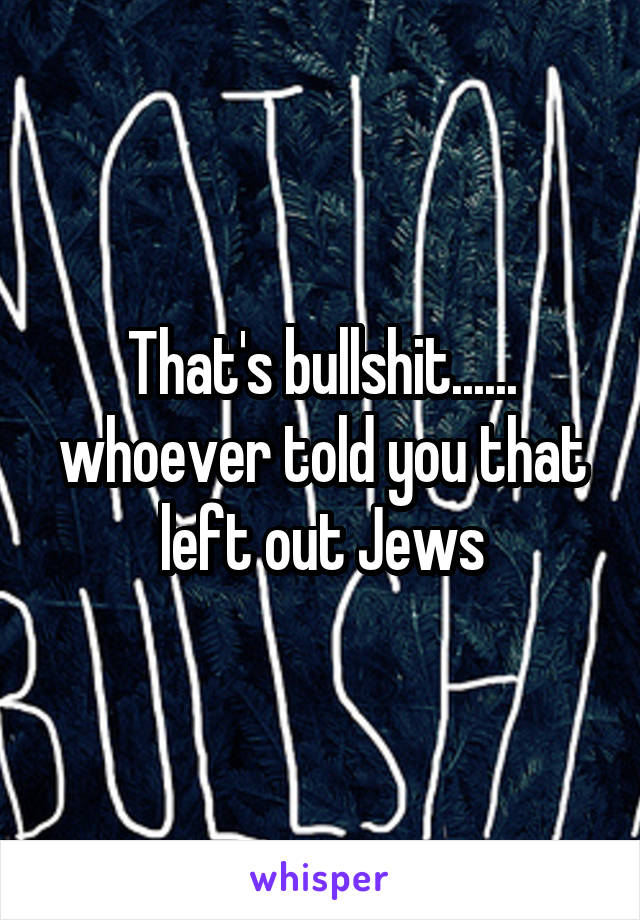 That's bullshit...... whoever told you that left out Jews