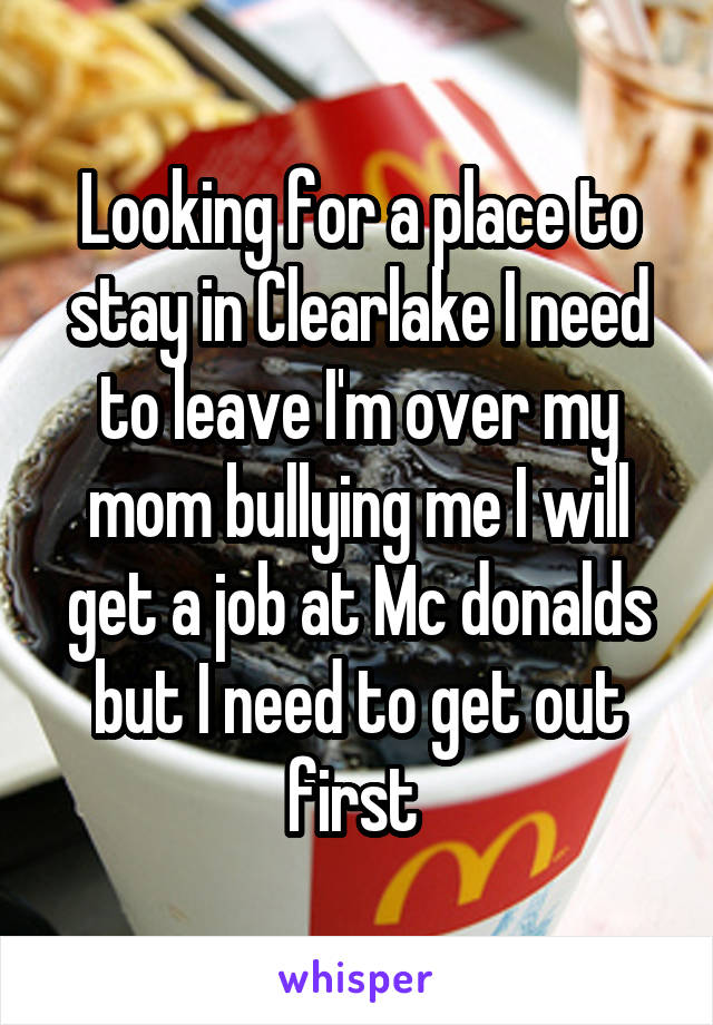 Looking for a place to stay in Clearlake I need to leave I'm over my mom bullying me I will get a job at Mc donalds but I need to get out first 