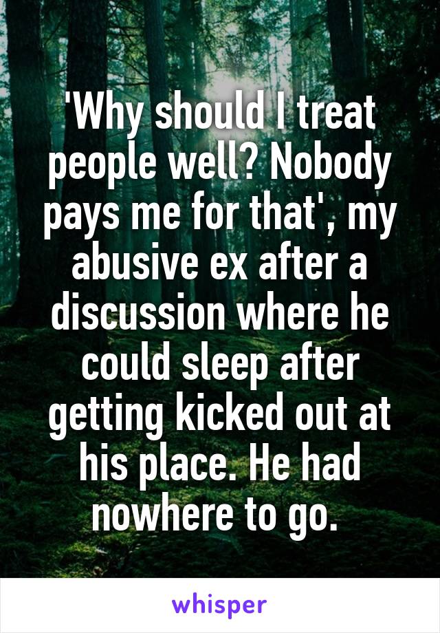'Why should I treat people well? Nobody pays me for that', my abusive ex after a discussion where he could sleep after getting kicked out at his place. He had nowhere to go. 