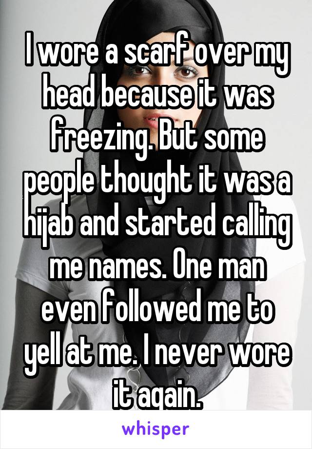 I wore a scarf over my head because it was freezing. But some people thought it was a hijab and started calling me names. One man even followed me to yell at me. I never wore it again.