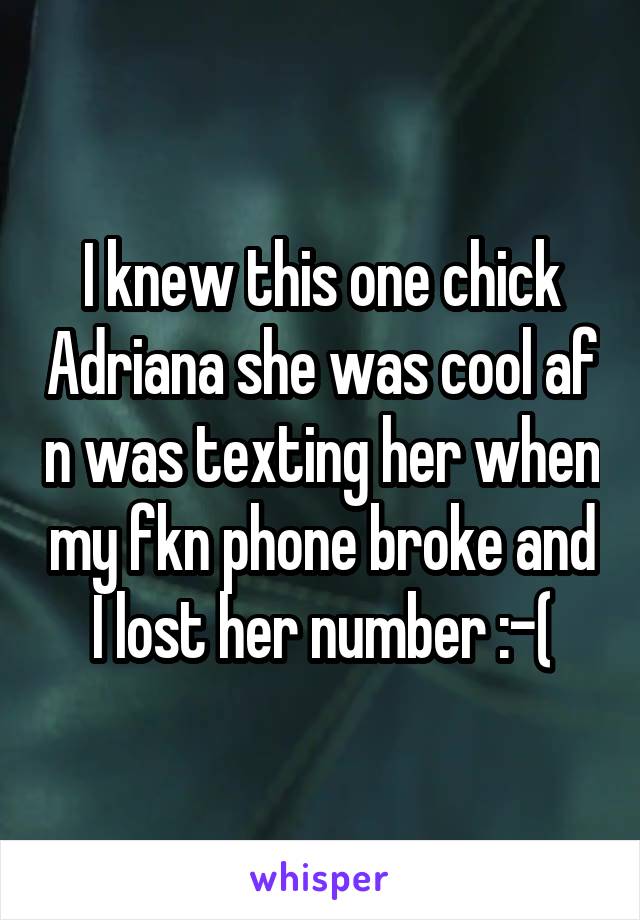 I knew this one chick Adriana she was cool af n was texting her when my fkn phone broke and I lost her number :-(