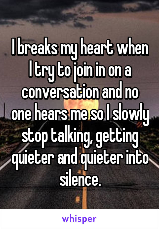 I breaks my heart when I try to join in on a conversation and no one hears me so I slowly stop talking, getting quieter and quieter into silence.