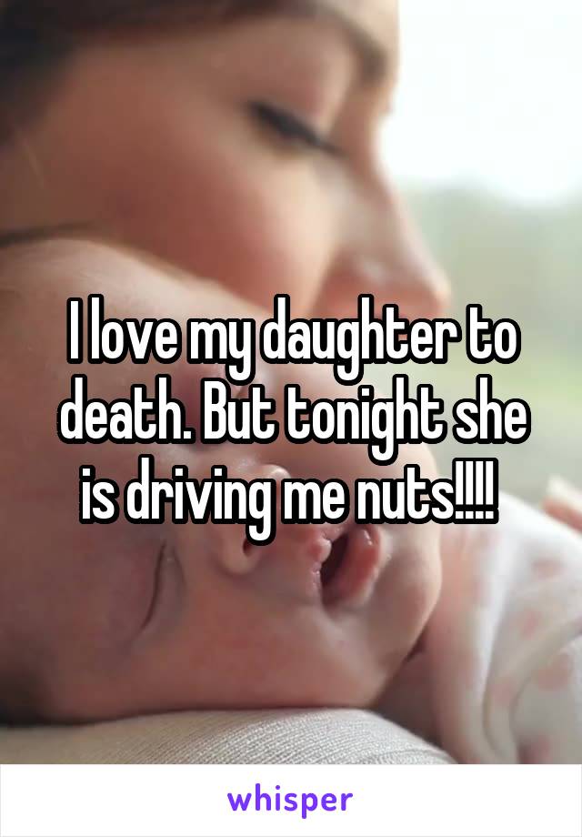 I love my daughter to death. But tonight she is driving me nuts!!!! 