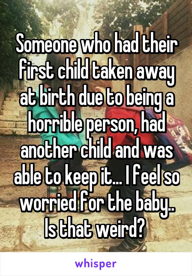 Someone who had their first child taken away at birth due to being a horrible person, had another child and was able to keep it... I feel so worried for the baby.. Is that weird? 
