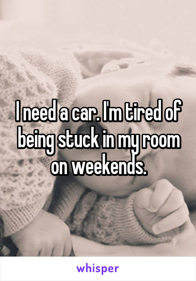 I need a car. I'm tired of being stuck in my room on weekends.