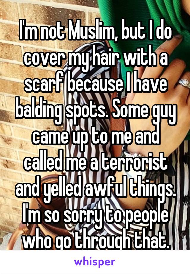 I'm not Muslim, but I do cover my hair with a scarf because I have balding spots. Some guy came up to me and called me a terrorist and yelled awful things. I'm so sorry to people who go through that.