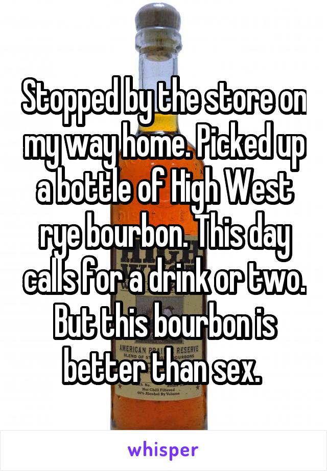 Stopped by the store on my way home. Picked up a bottle of High West rye bourbon. This day calls for a drink or two. But this bourbon is better than sex. 