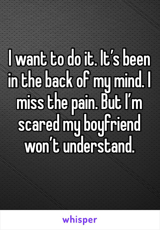 I want to do it. It’s been in the back of my mind. I miss the pain. But I’m scared my boyfriend won’t understand. 