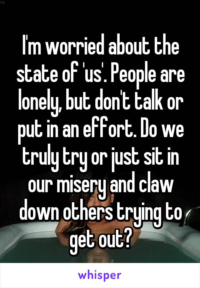 I'm worried about the state of 'us'. People are lonely, but don't talk or put in an effort. Do we truly try or just sit in our misery and claw down others trying to get out?