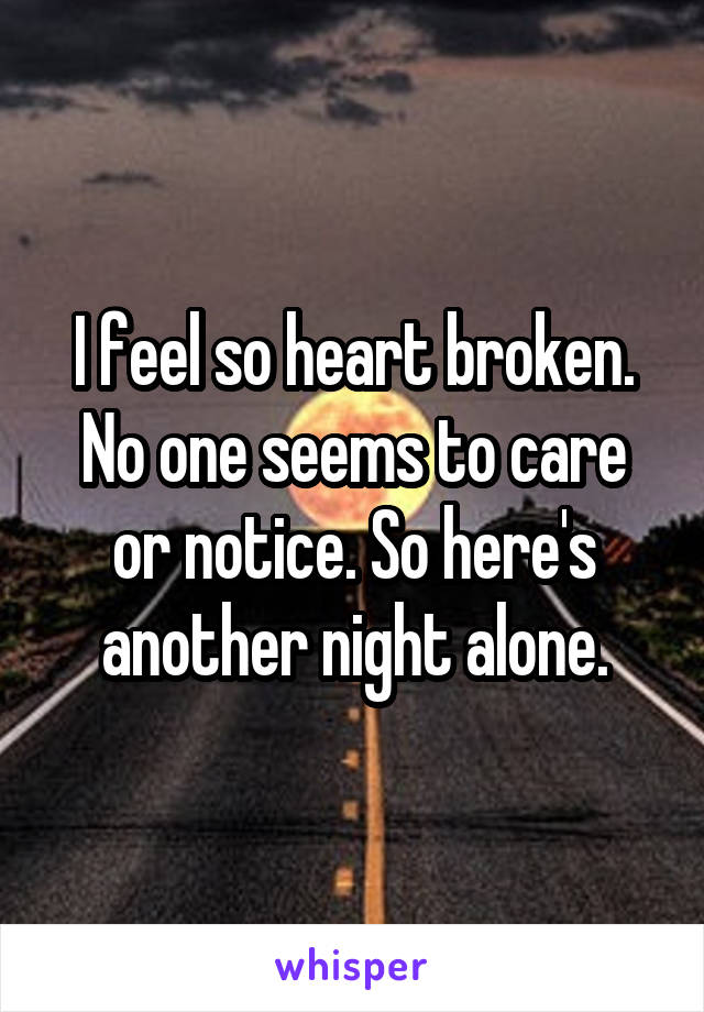 I feel so heart broken. No one seems to care or notice. So here's another night alone.