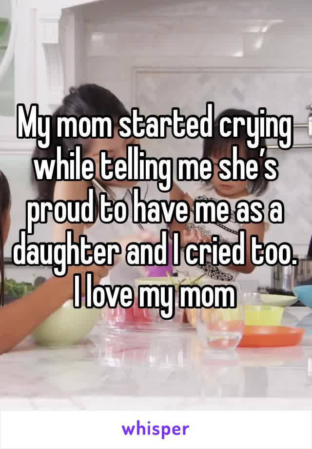 My mom started crying while telling me she’s proud to have me as a daughter and I cried too. I love my mom