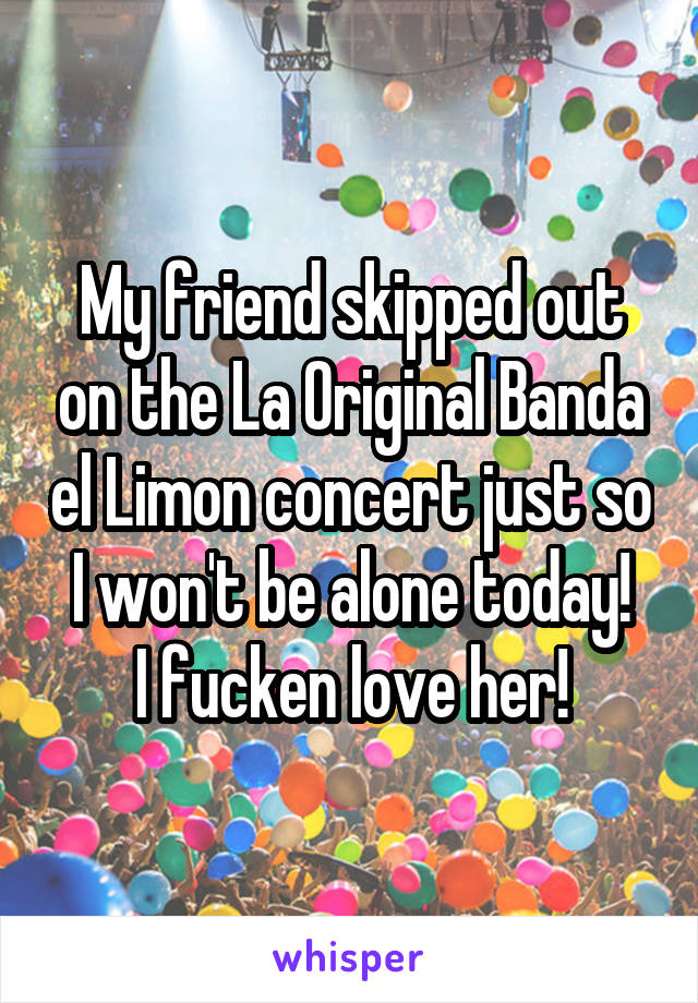 My friend skipped out on the La Original Banda el Limon concert just so I won't be alone today!
I fucken love her!