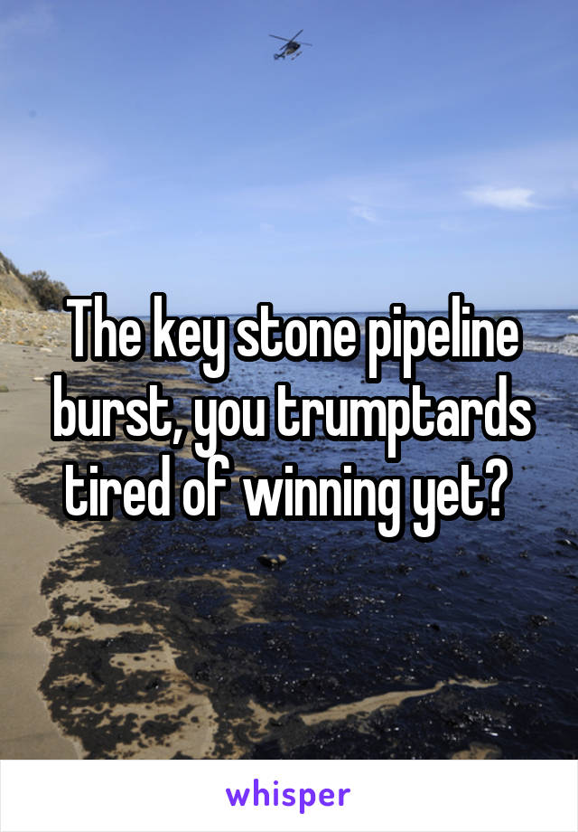 The key stone pipeline burst, you trumptards tired of winning yet? 