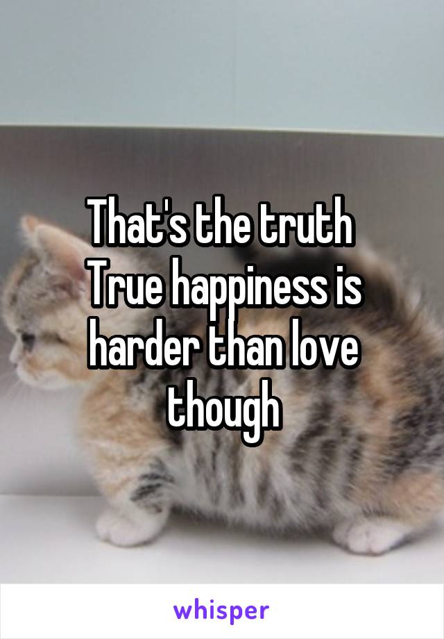 That's the truth 
True happiness is harder than love though
