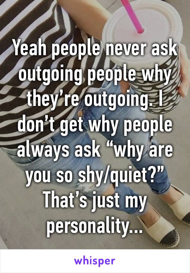 Yeah people never ask outgoing people why they’re outgoing. I don’t get why people always ask “why are you so shy/quiet?” That’s just my personality... 