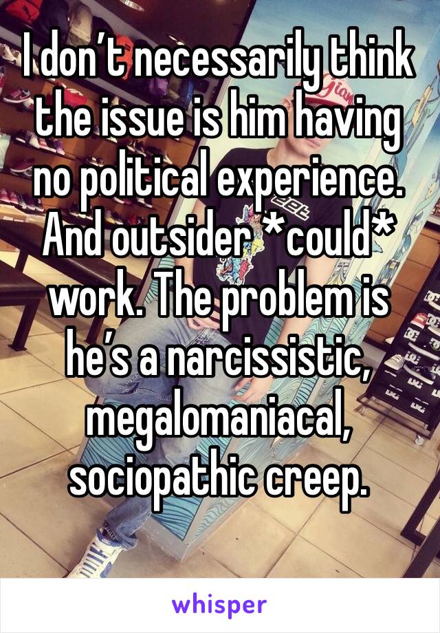 I don’t necessarily think the issue is him having no political experience. And outsider *could* work. The problem is he’s a narcissistic, megalomaniacal, sociopathic creep.