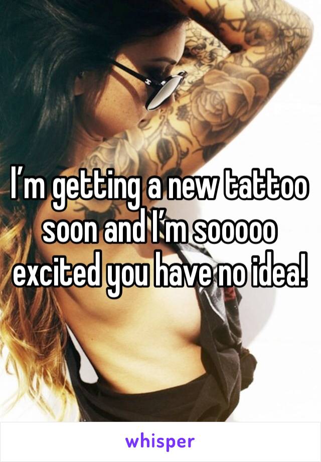 I’m getting a new tattoo soon and I’m sooooo excited you have no idea!