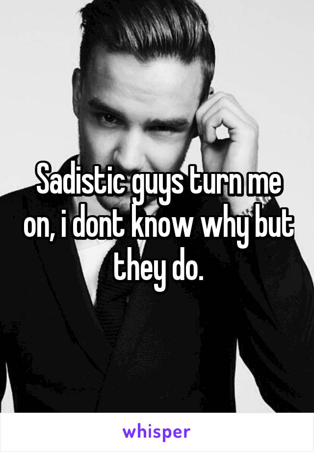 Sadistic guys turn me on, i dont know why but they do.