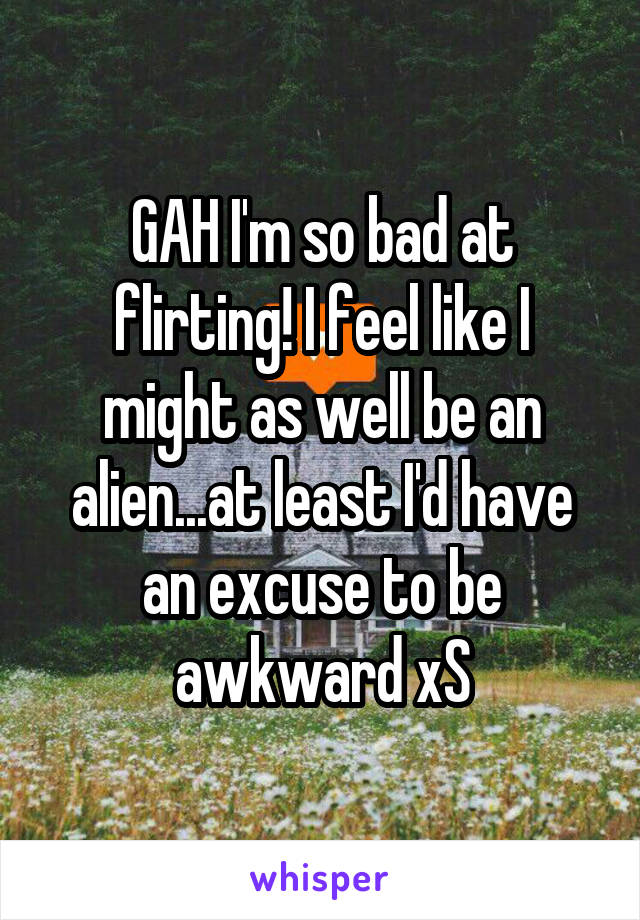 GAH I'm so bad at flirting! I feel like I might as well be an alien...at least I'd have an excuse to be awkward xS