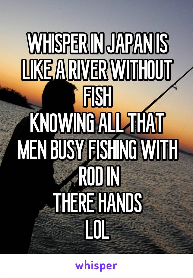 WHISPER IN JAPAN IS
LIKE A RIVER WITHOUT
FISH
KNOWING ALL THAT
MEN BUSY FISHING WITH
 ROD IN
THERE HANDS
LOL