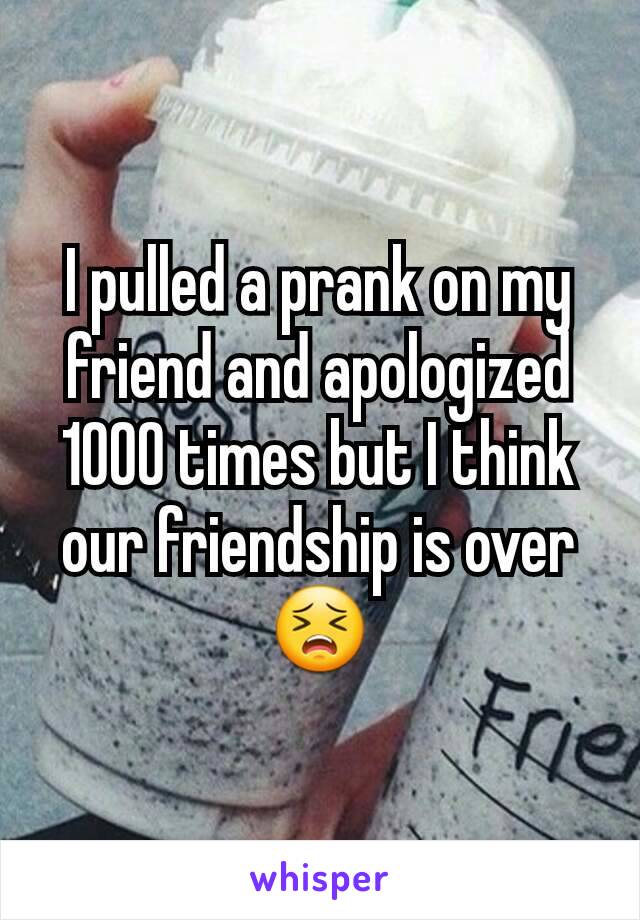 I pulled a prank on my friend and apologized 1000 times but I think our friendship is overðŸ˜£