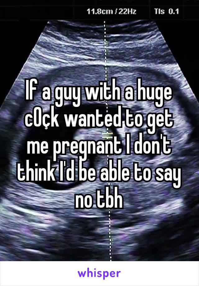 If a guy with a huge c0çk wanted to get me pregnant I don't think I'd be able to say no tbh