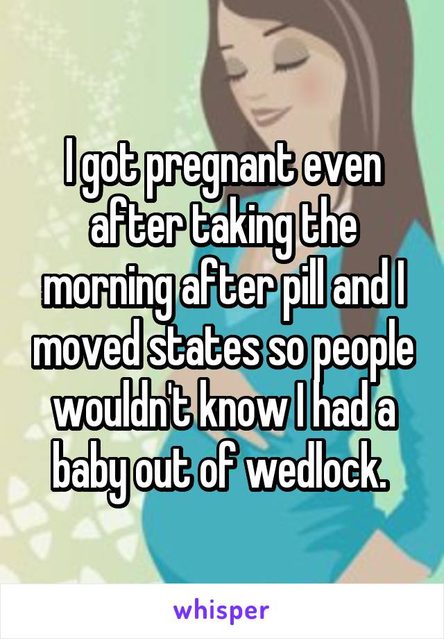 I got pregnant even after taking the morning after pill and I moved states so people wouldn't know I had a baby out of wedlock. 