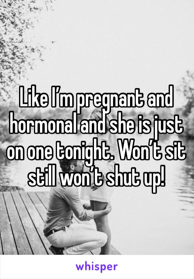 Like I’m pregnant and hormonal and she is just on one tonight. Won’t sit still won’t shut up! 