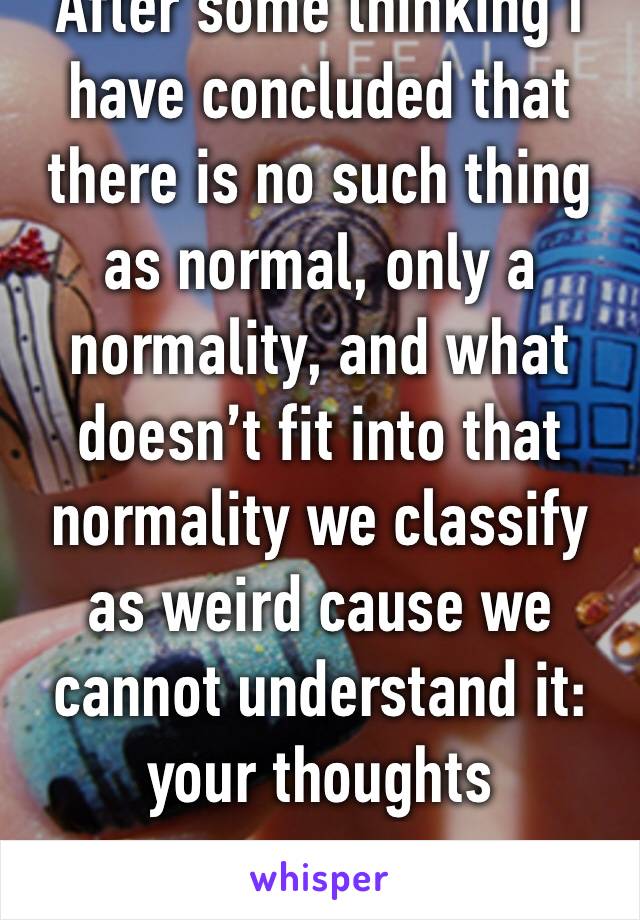 After some thinking I have concluded that there is no such thing as normal, only a normality, and what doesn’t fit into that normality we classify as weird cause we cannot understand it: your thoughts